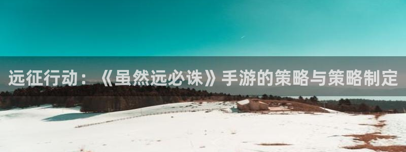 恒盛娱乐：远征行动：《虽然远必诛》手游的策略与策略制定